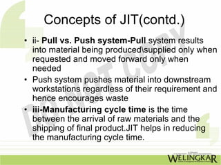 Concepts of JIT(contd.)
• ii- Pull vs. Push system-Pull system results
  into material being producedsupplied only when
  requested and moved forward only when
  needed
• Push system pushes material into downstream
  workstations regardless of their requirement and
  hence encourages waste
• iii-Manufacturing cycle time is the time
  between the arrival of raw materials and the
  shipping of final product.JIT helps in reducing
  the manufacturing cycle time.
 