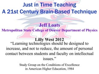 Just in Time Teaching
A 21st Century Brain-Based Technique

                       Jeff Loats
Metropolitan State College of Denver Department of Physics

                   Lilly West 2012
     “Learning technologies should be designed to
  increase, and not to reduce, the amount of personal
  contact between students and faculty on intellectual
                         issues.”
          Study Group on the Conditions of Excellence
              in American Higher Education, 1984
 
