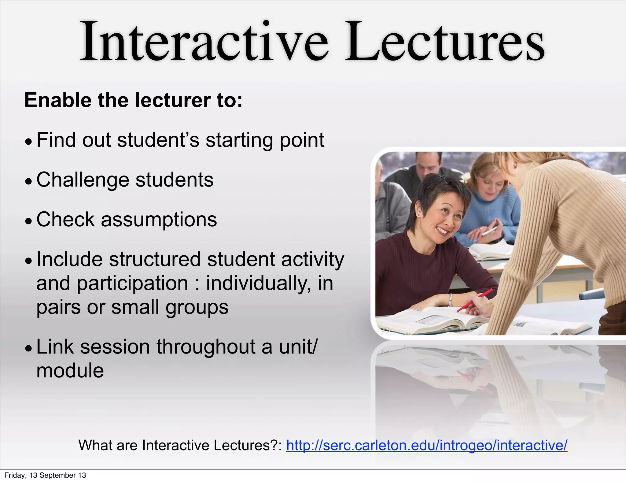 Interactive Lectures
Enable the lecturer to:
•Find out student’s starting point
•Challenge students
•Check assumptions
•Include structured student activity
and participation : individually, in
pairs or small groups
•Link session throughout a unit/
module
What are Interactive Lectures?: http://serc.carleton.edu/introgeo/interactive/
Friday, 13 September 13
 