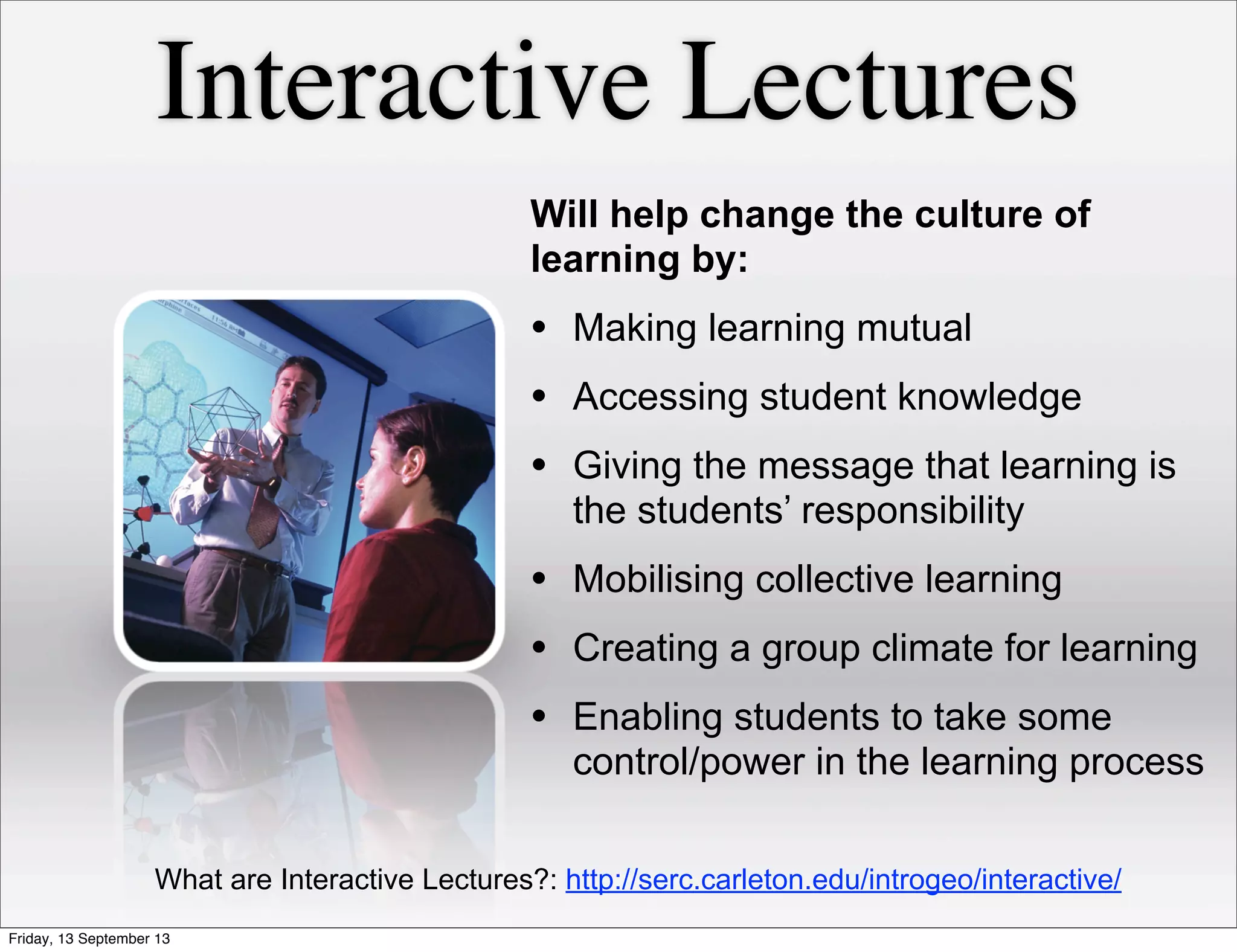 Interactive Lectures
Will help change the culture of
learning by:
• Making learning mutual
• Accessing student knowledge
• Giving the message that learning is
the students’ responsibility
• Mobilising collective learning
• Creating a group climate for learning
• Enabling students to take some
control/power in the learning process
What are Interactive Lectures?: http://serc.carleton.edu/introgeo/interactive/
Friday, 13 September 13
 