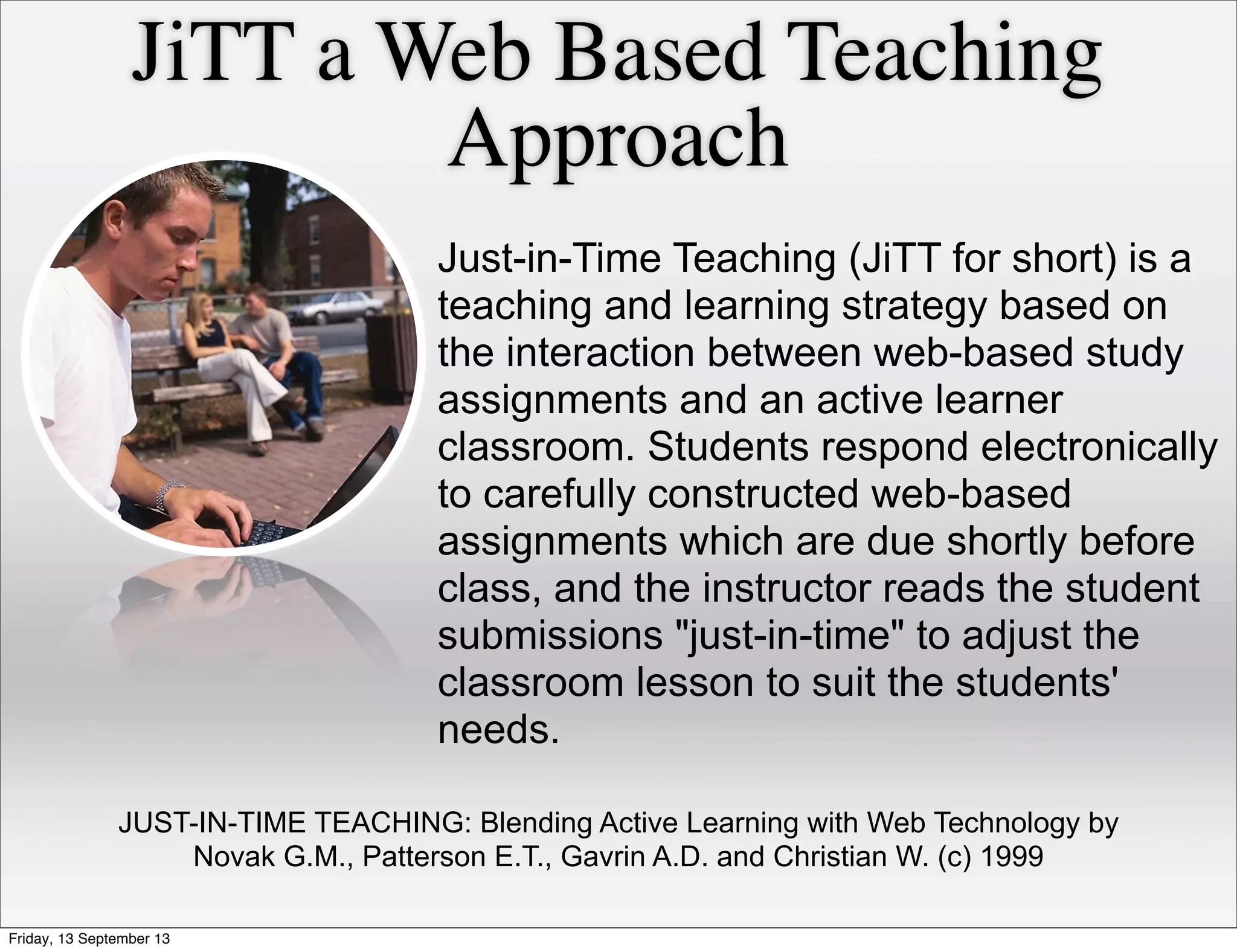 JiTT a Web Based Teaching
Approach
Just-in-Time Teaching (JiTT for short) is a
teaching and learning strategy based on
the interaction between web-based study
assignments and an active learner
classroom. Students respond electronically
to carefully constructed web-based
assignments which are due shortly before
class, and the instructor reads the student
submissions "just-in-time" to adjust the
classroom lesson to suit the students'
needs.
JUST-IN-TIME TEACHING: Blending Active Learning with Web Technology by
Novak G.M., Patterson E.T., Gavrin A.D. and Christian W. (c) 1999
Friday, 13 September 13
 