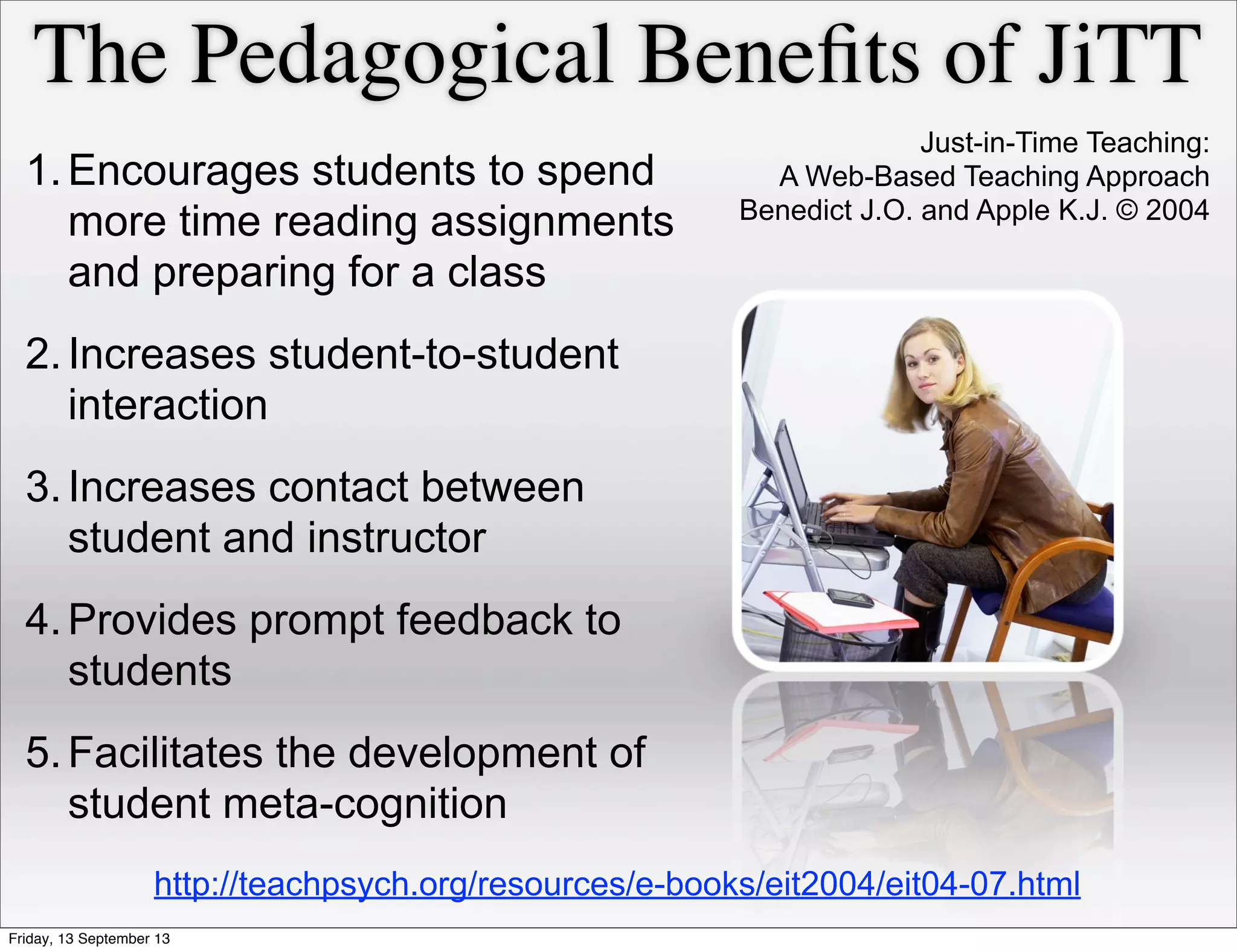 The Pedagogical Beneﬁts of JiTT
1.Encourages students to spend
more time reading assignments
and preparing for a class
2.Increases student-to-student
interaction
3.Increases contact between
student and instructor
4.Provides prompt feedback to
students
5.Facilitates the development of
student meta-cognition
Just-in-Time Teaching:
A Web-Based Teaching Approach
Benedict J.O. and Apple K.J. © 2004
http://teachpsych.org/resources/e-books/eit2004/eit04-07.html
Friday, 13 September 13
 