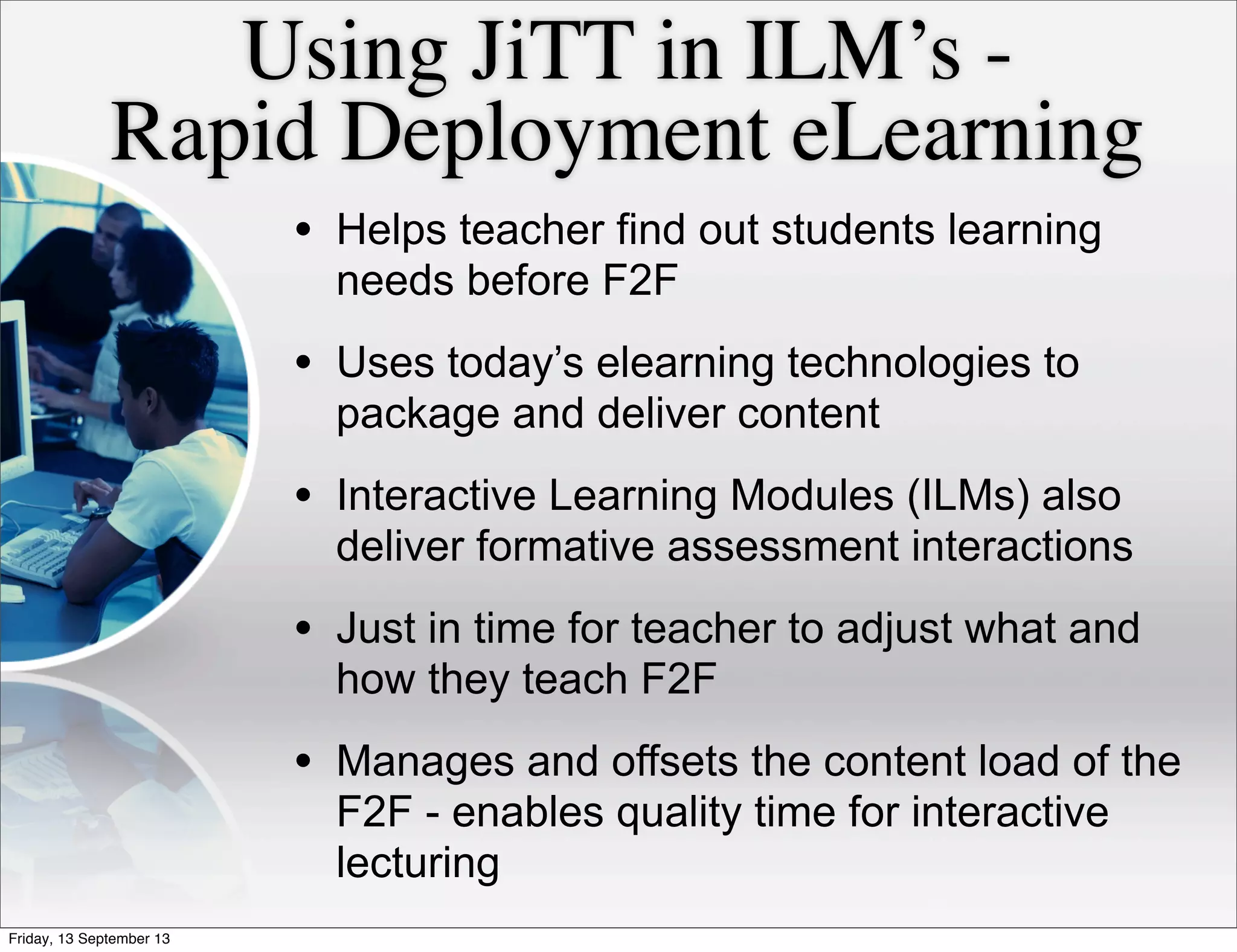 Using JiTT in ILM’s -
Rapid Deployment eLearning
• Helps teacher find out students learning
needs before F2F
• Uses today’s elearning technologies to
package and deliver content
• Interactive Learning Modules (ILMs) also
deliver formative assessment interactions
• Just in time for teacher to adjust what and
how they teach F2F
• Manages and offsets the content load of the
F2F - enables quality time for interactive
lecturing
Friday, 13 September 13
 