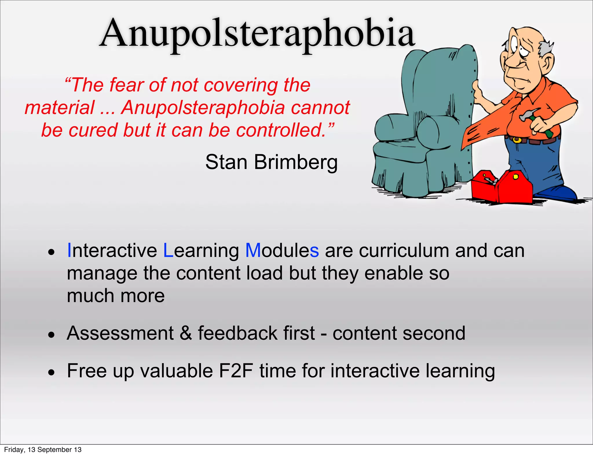 Anupolsteraphobia
• Interactive Learning Modules are curriculum and can
manage the content load but they enable so
much more
• Assessment & feedback first - content second
• Free up valuable F2F time for interactive learning
“The fear of not covering the
material ... Anupolsteraphobia cannot
be cured but it can be controlled.”
Stan Brimberg
Friday, 13 September 13
 