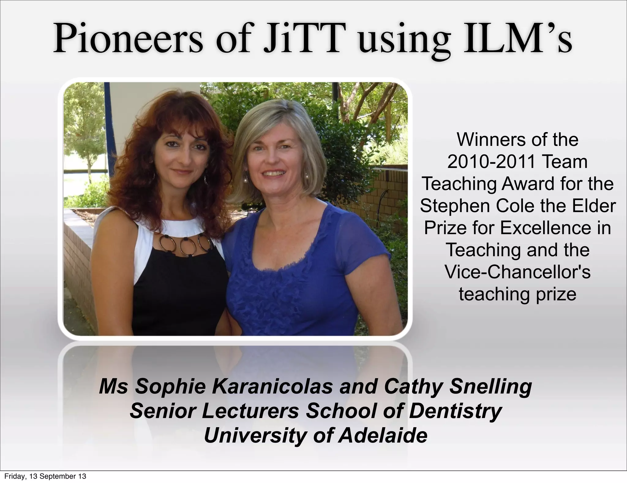 Winners of the
2010-2011 Team
Teaching Award for the
Stephen Cole the Elder
Prize for Excellence in
Teaching and the
Vice-Chancellor's
teaching prize
Pioneers of JiTT using ILM’s
Ms Sophie Karanicolas and Cathy Snelling
Senior Lecturers School of Dentistry
University of Adelaide
Friday, 13 September 13
 