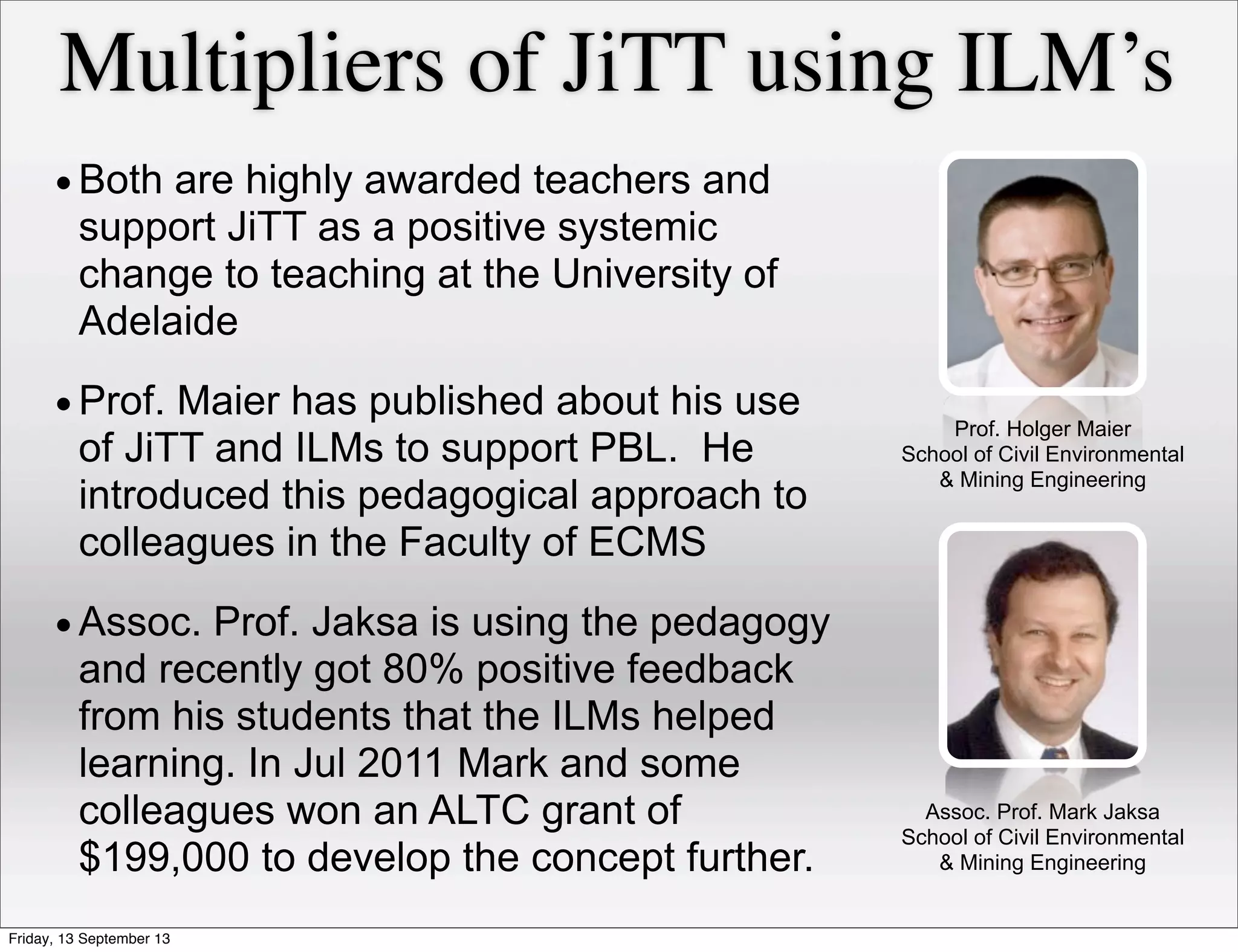 •Both are highly awarded teachers and
support JiTT as a positive systemic
change to teaching at the University of
Adelaide
•Prof. Maier has published about his use
of JiTT and ILMs to support PBL. He
introduced this pedagogical approach to
colleagues in the Faculty of ECMS
•Assoc. Prof. Jaksa is using the pedagogy
and recently got 80% positive feedback
from his students that the ILMs helped
learning. In Jul 2011 Mark and some
colleagues won an ALTC grant of
$199,000 to develop the concept further.
Multipliers of JiTT using ILM’s
Prof. Holger Maier
School of Civil Environmental
& Mining Engineering
Assoc. Prof. Mark Jaksa
School of Civil Environmental
& Mining Engineering
Friday, 13 September 13
 