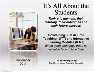It’s All About the
Students
The eLearning Team
The University of Adelaide Australia
December
2011
Their engagement, their
learning, their outcomes and
their future success
Introducing Just in Time
Teaching (JiTT) and Interactive
Learning Modules (ILMs)
When good pedagogy frees up
valuable face to face time
Friday, 13 September 13
 