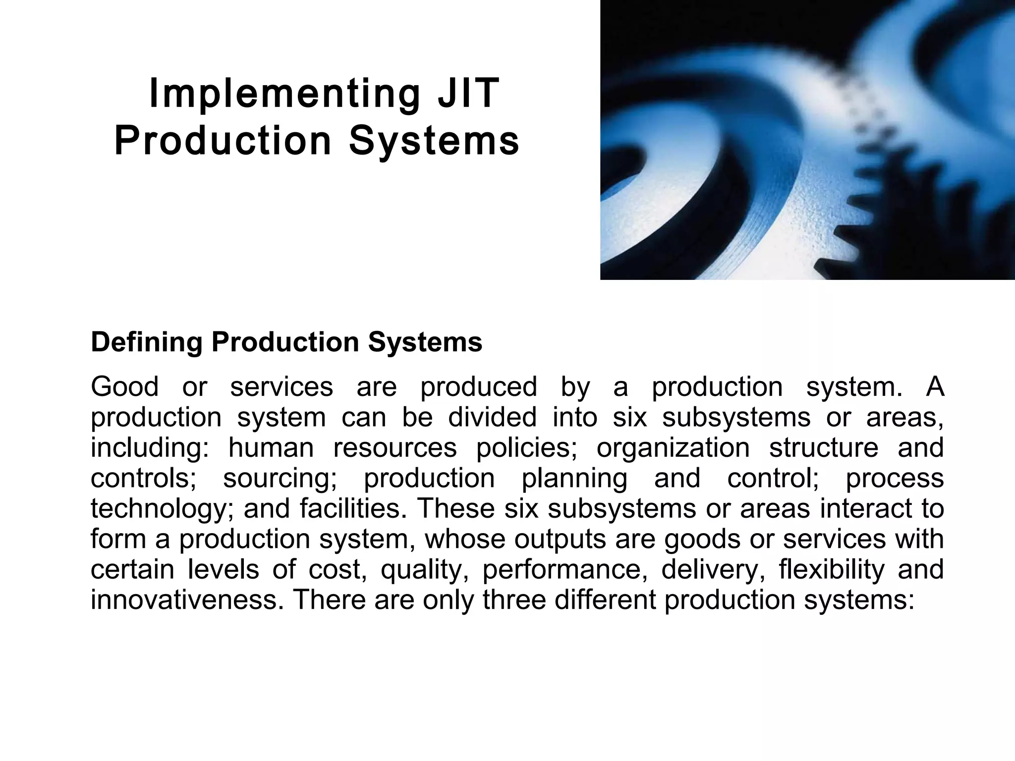 FICCI                                                                             CE




          Implementing JIT
         Production Systems




        Defining Production Systems
        Good or services are produced by a production system. A
        production system can be divided into six subsystems or areas,
        including: human resources policies; organization structure and
        controls; sourcing; production planning and control; process
        technology; and facilities. These six subsystems or areas interact to
        form a production system, whose outputs are goods or services with
        certain levels of cost, quality, performance, delivery, flexibility and
        innovativeness. There are only three different production systems:
 