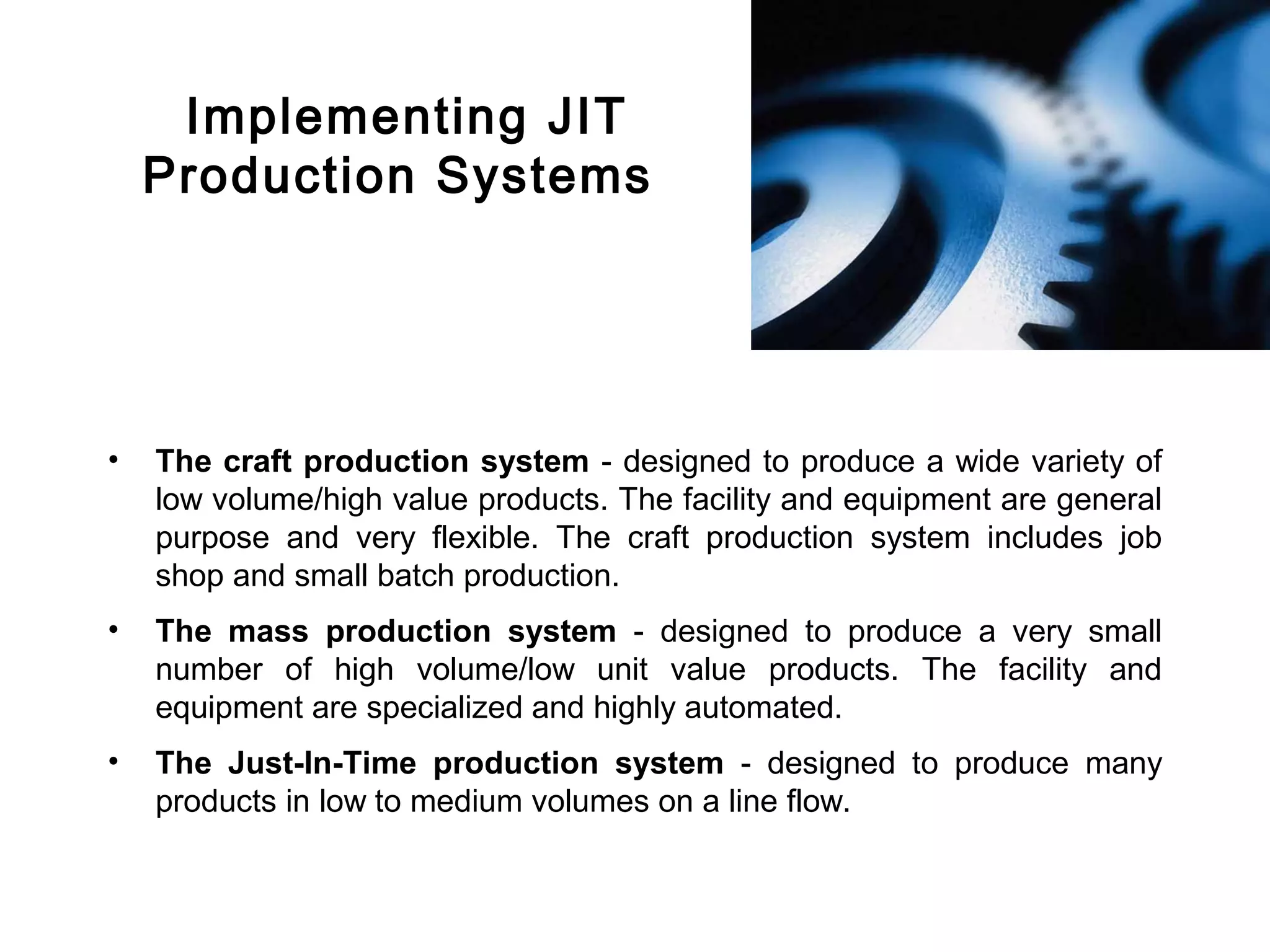 FICCI                                                                                CE




             Implementing JIT
            Production Systems




        •   The craft production system - designed to produce a wide variety of
            low volume/high value products. The facility and equipment are general
            purpose and very flexible. The craft production system includes job
            shop and small batch production.
        •   The mass production system - designed to produce a very small
            number of high volume/low unit value products. The facility and
            equipment are specialized and highly automated.
        •   The Just-In-Time production system - designed to produce many
            products in low to medium volumes on a line flow.
 