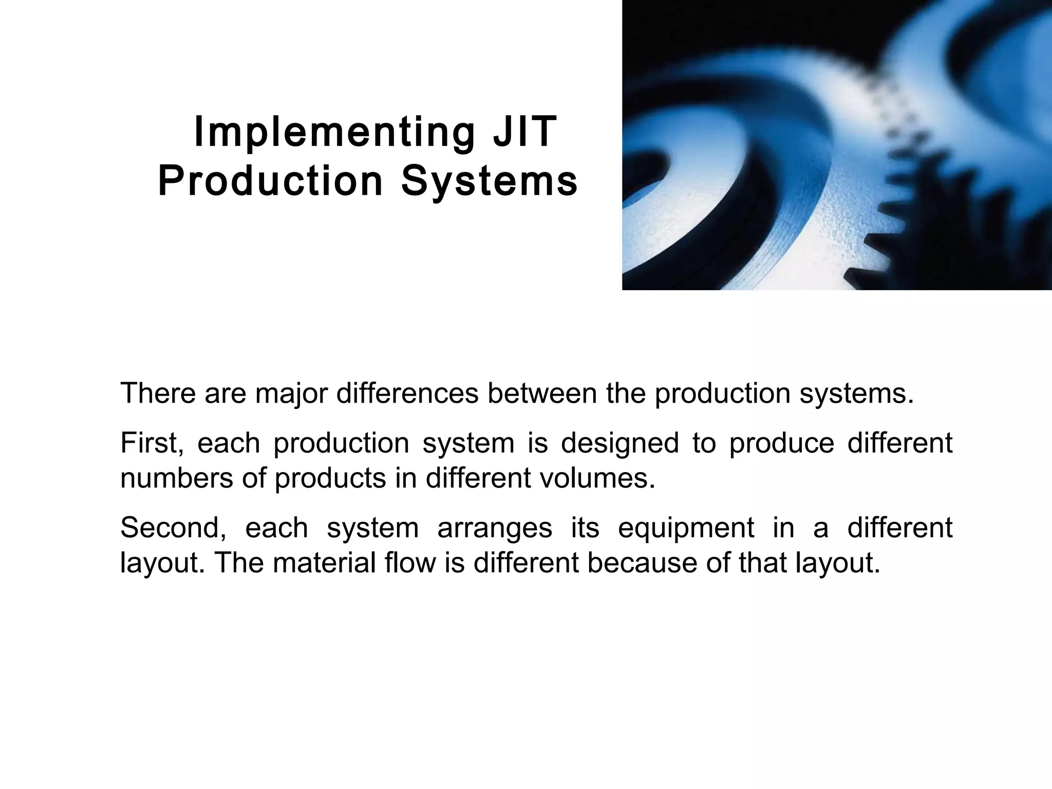 FICCI                                                                    CE




           Implementing JIT
          Production Systems




        There are major differences between the production systems.
        First, each production system is designed to produce different
        numbers of products in different volumes.
        Second, each system arranges its equipment in a different
        layout. The material flow is different because of that layout.
 