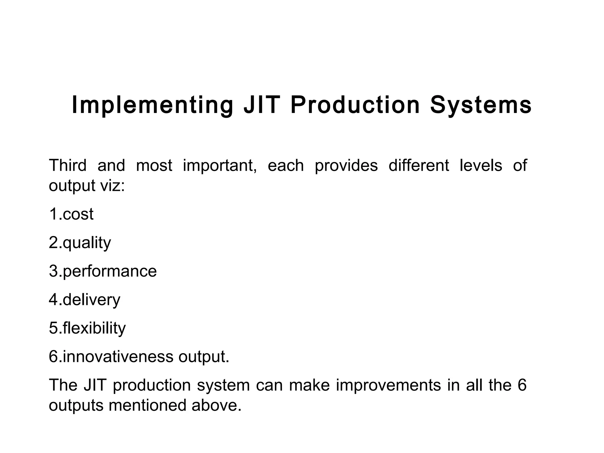 FICCI                                                                  CE




           Implementing JIT Production Systems

        Third and most important, each provides different levels of
        output viz:
        1.cost
        2.quality
        3.performance
        4.delivery
        5.flexibility
        6.innovativeness output.
        The JIT production system can make improvements in all the 6
        outputs mentioned above.
 