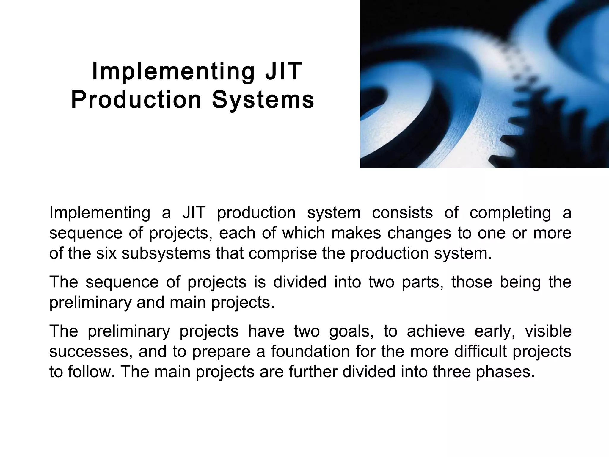 FICCI                                                                            CE




           Implementing JIT
          Production Systems



        Implementing a JIT production system consists of completing a
        sequence of projects, each of which makes changes to one or more
        of the six subsystems that comprise the production system.
        The sequence of projects is divided into two parts, those being the
        preliminary and main projects.
        The preliminary projects have two goals, to achieve early, visible
        successes, and to prepare a foundation for the more difficult projects
        to follow. The main projects are further divided into three phases.
 