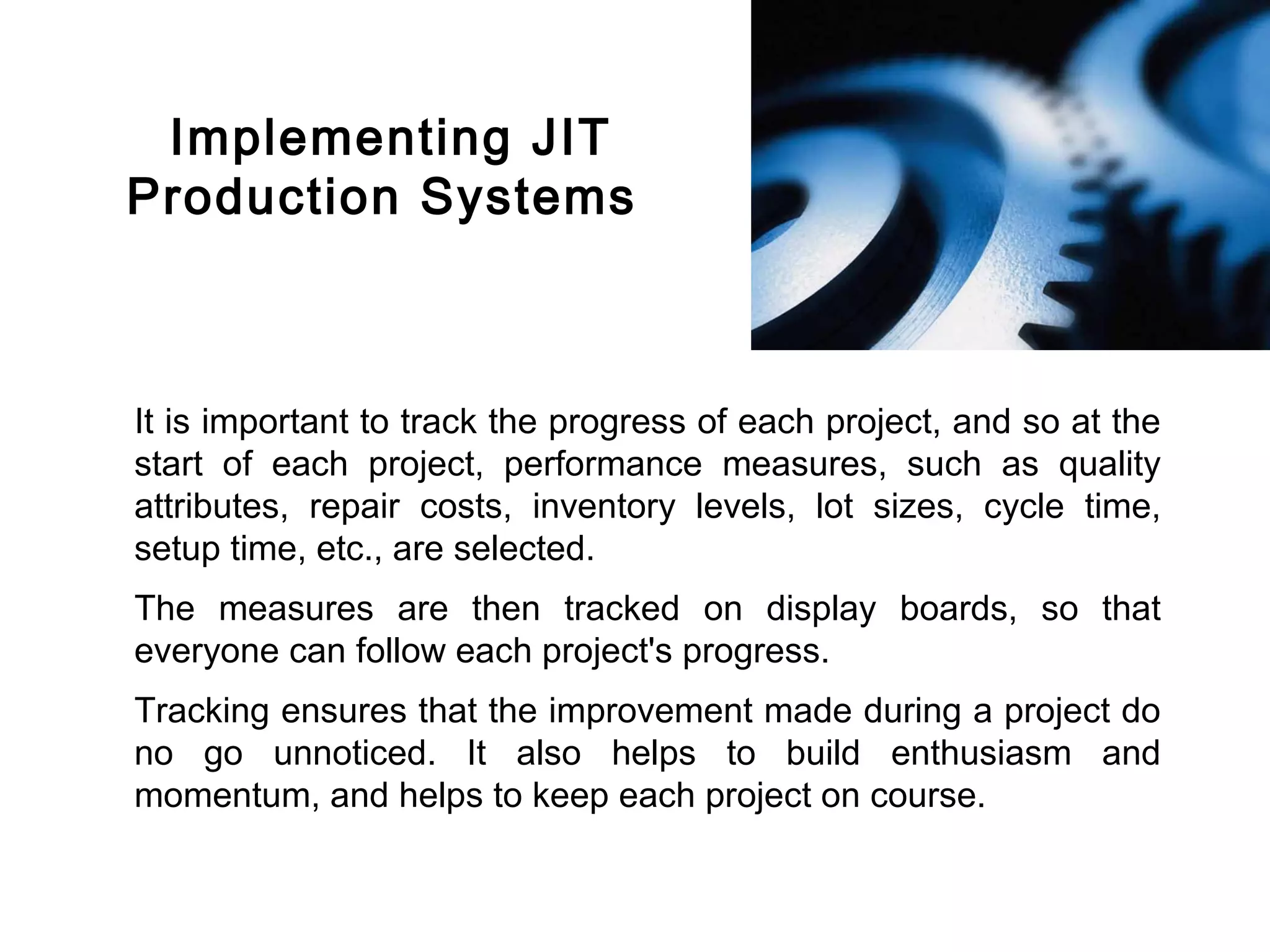 FICCI                                                                          CE




         Implementing JIT
        Production Systems



        It is important to track the progress of each project, and so at the
        start of each project, performance measures, such as quality
        attributes, repair costs, inventory levels, lot sizes, cycle time,
        setup time, etc., are selected.
        The measures are then tracked on display boards, so that
        everyone can follow each project's progress.
        Tracking ensures that the improvement made during a project do
        no go unnoticed. It also helps to build enthusiasm and
        momentum, and helps to keep each project on course.
 