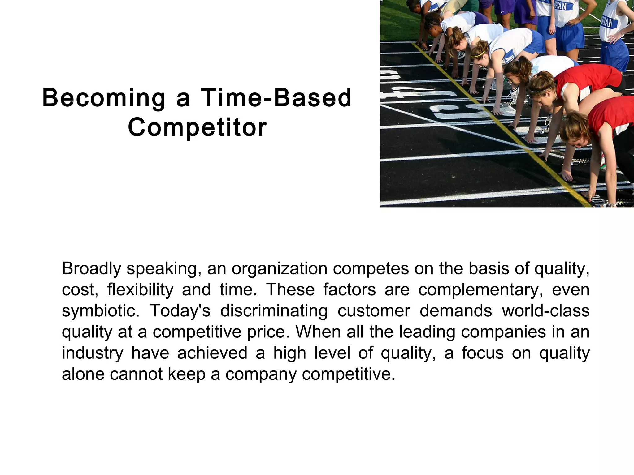 FICCI                                                                           CE




        Becoming a Time-Based
             Competitor




         Broadly speaking, an organization competes on the basis of quality,
         cost, flexibility and time. These factors are complementary, even
         symbiotic. Today's discriminating customer demands world-class
         quality at a competitive price. When all the leading companies in an
         industry have achieved a high level of quality, a focus on quality
         alone cannot keep a company competitive.
 
