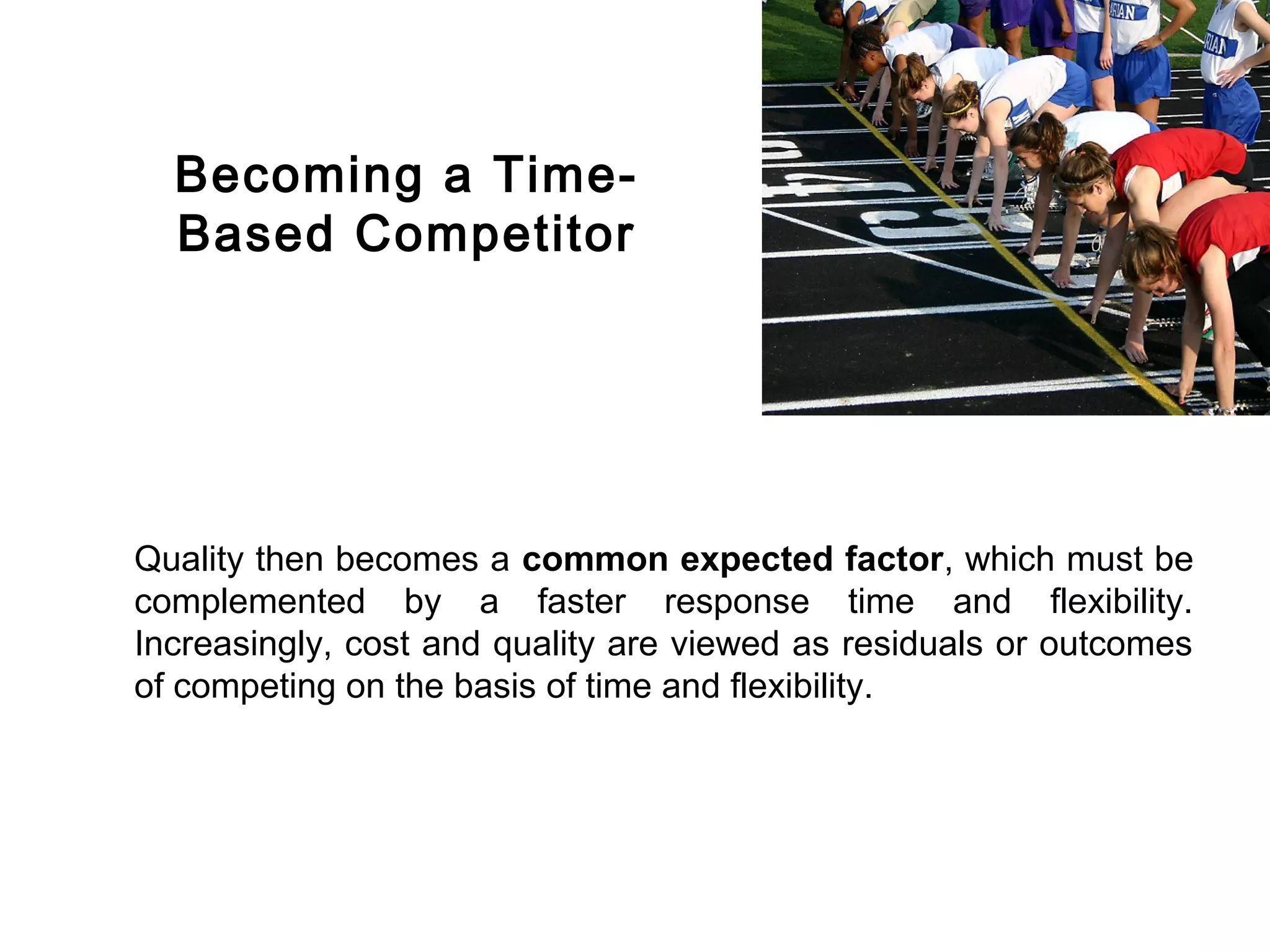 FICCI                                                                        CE




          Becoming a Time-
          Based Competitor




        Quality then becomes a common expected factor, which must be
        complemented by a faster response time and flexibility.
        Increasingly, cost and quality are viewed as residuals or outcomes
        of competing on the basis of time and flexibility.
 
