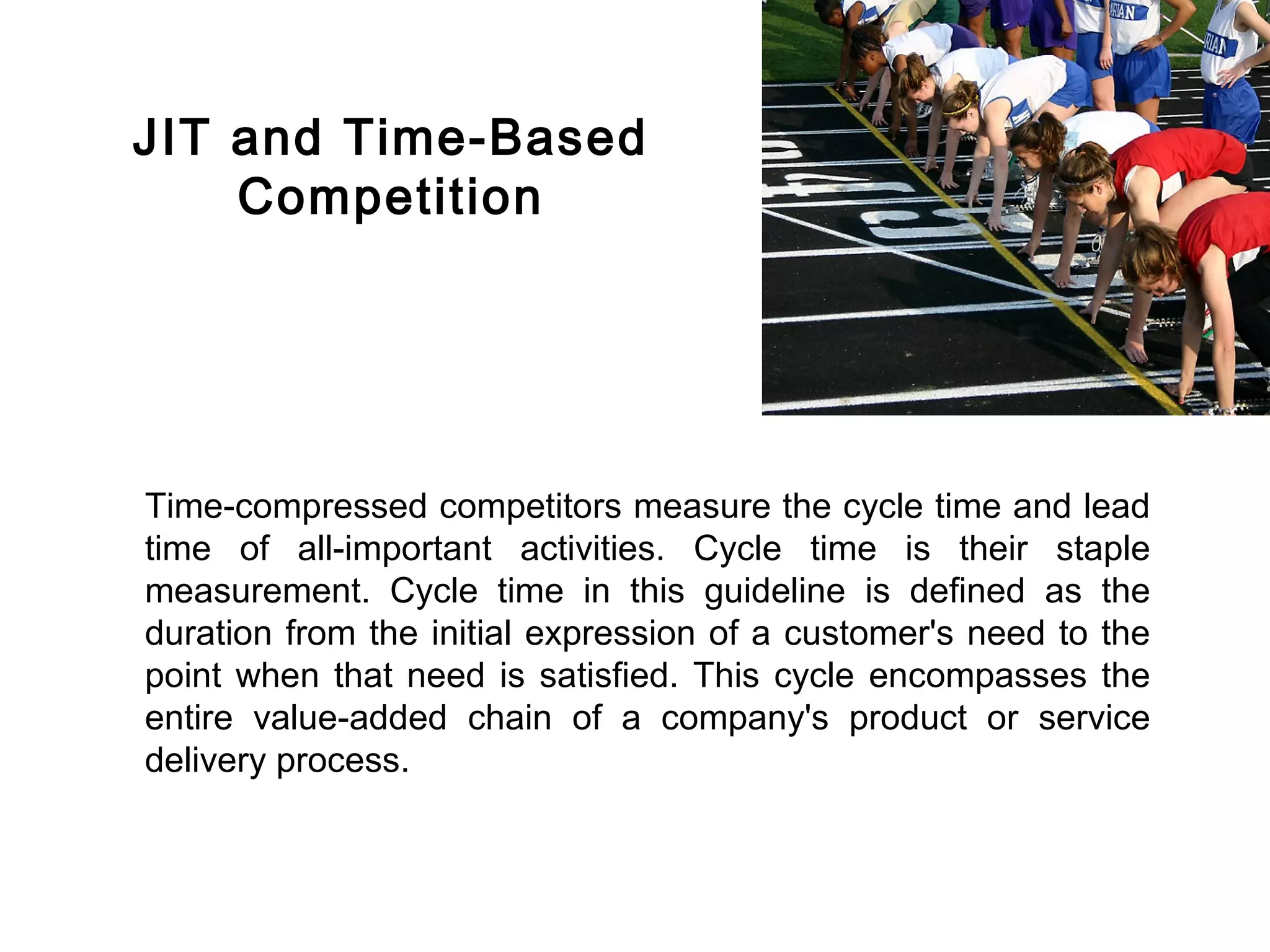 FICCI                                                                      CE




        JIT and Time-Based
            Competition




        Time-compressed competitors measure the cycle time and lead
        time of all-important activities. Cycle time is their staple
        measurement. Cycle time in this guideline is defined as the
        duration from the initial expression of a customer's need to the
        point when that need is satisfied. This cycle encompasses the
        entire value-added chain of a company's product or service
        delivery process.
 