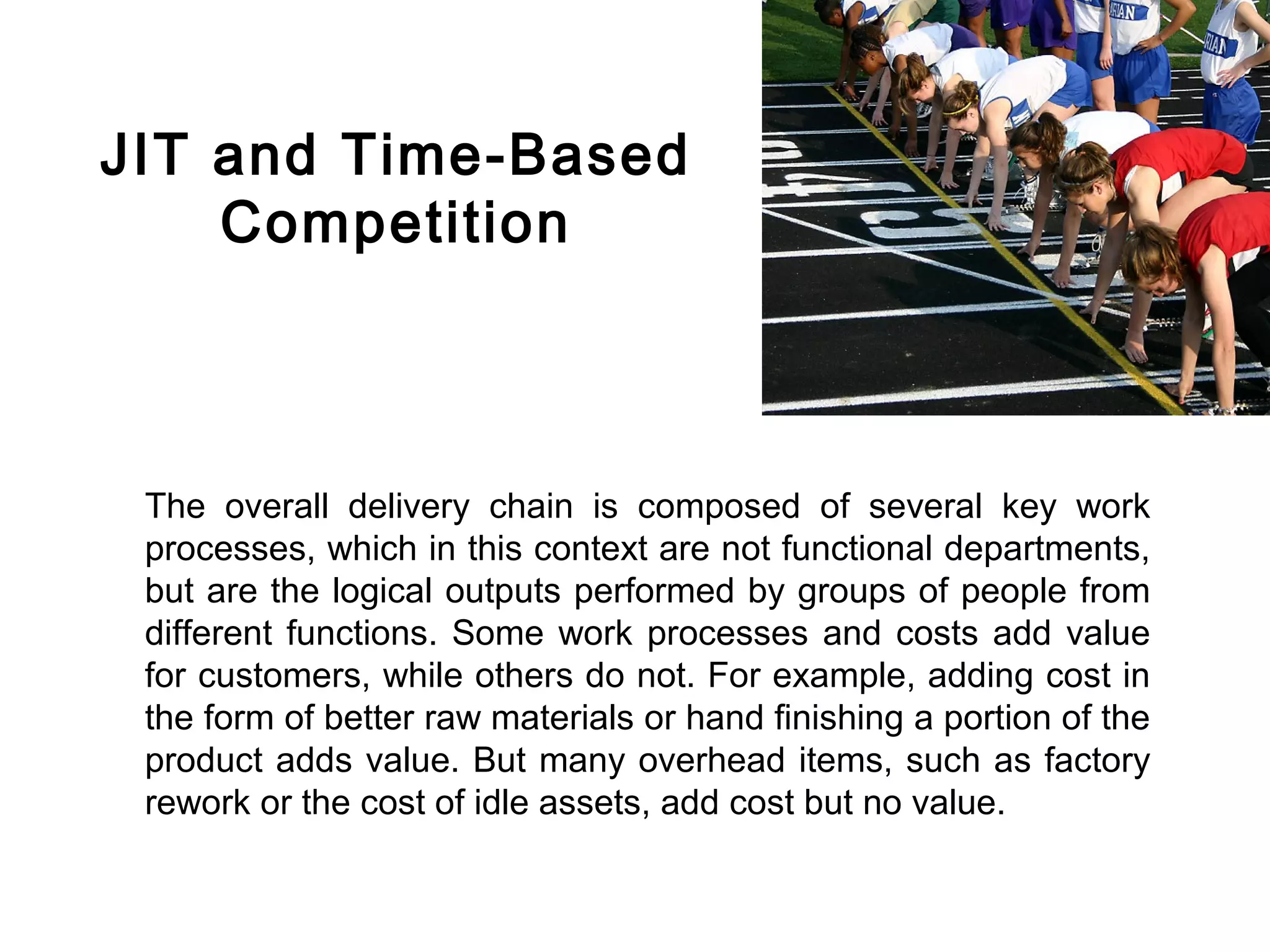FICCI                                                                          CE




        JIT and Time-Based
            Competition



         The overall delivery chain is composed of several key work
         processes, which in this context are not functional departments,
         but are the logical outputs performed by groups of people from
         different functions. Some work processes and costs add value
         for customers, while others do not. For example, adding cost in
         the form of better raw materials or hand finishing a portion of the
         product adds value. But many overhead items, such as factory
         rework or the cost of idle assets, add cost but no value.
 