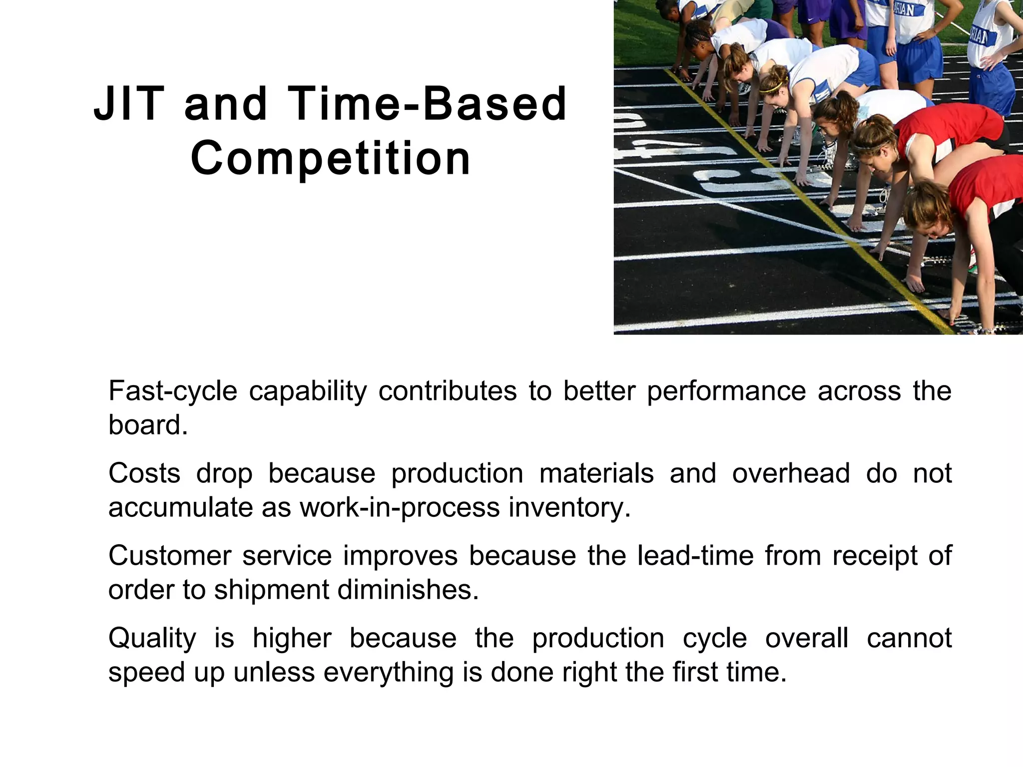 FICCI                                                                        CE




        JIT and Time-Based
            Competition



        Fast-cycle capability contributes to better performance across the
        board.
        Costs drop because production materials and overhead do not
        accumulate as work-in-process inventory.
        Customer service improves because the lead-time from receipt of
        order to shipment diminishes.
        Quality is higher because the production cycle overall cannot
        speed up unless everything is done right the first time.
 