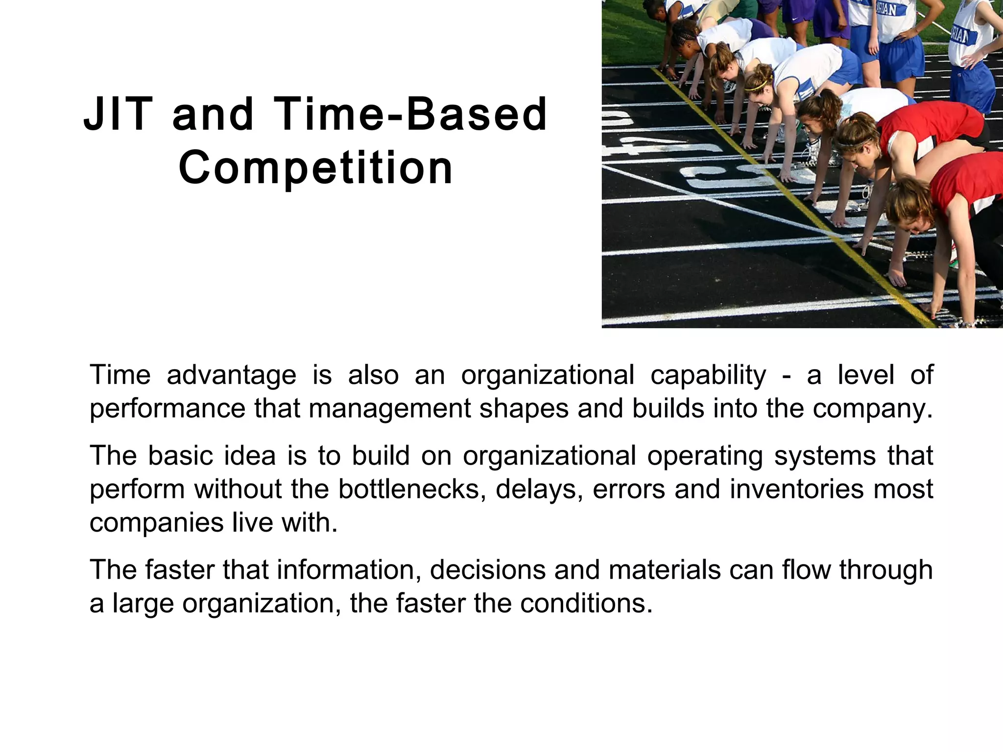 FICCI                                                                           CE




        JIT and Time-Based
            Competition



        Time advantage is also an organizational capability - a level of
        performance that management shapes and builds into the company.
        The basic idea is to build on organizational operating systems that
        perform without the bottlenecks, delays, errors and inventories most
        companies live with.
        The faster that information, decisions and materials can flow through
        a large organization, the faster the conditions.
 