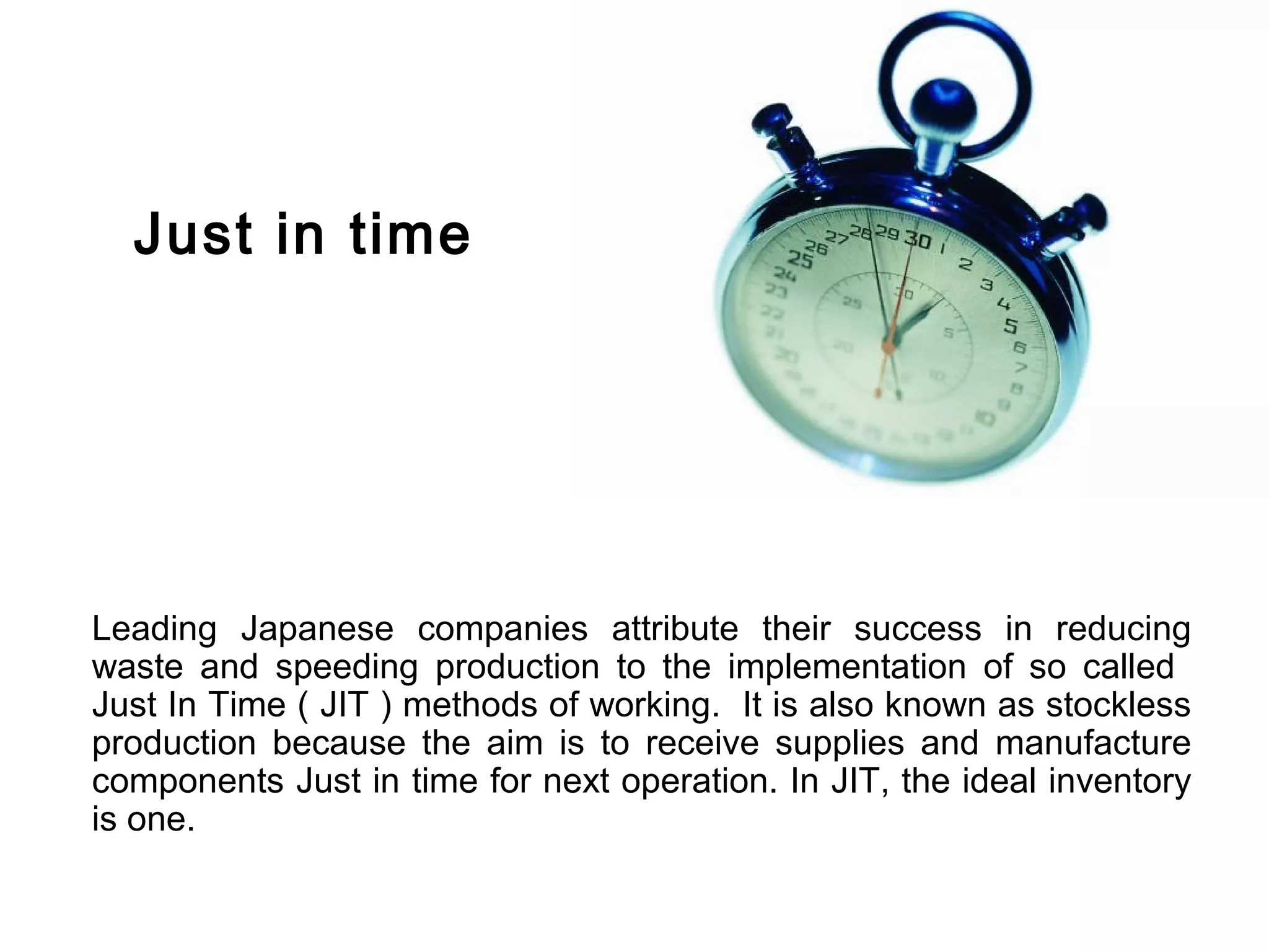 Just in time




Leading Japanese companies attribute their success in reducing
waste and speeding production to the implementation of so called
Just In Time ( JIT ) methods of working. It is also known as stockless
production because the aim is to receive supplies and manufacture
components Just in time for next operation. In JIT, the ideal inventory
is one.
 