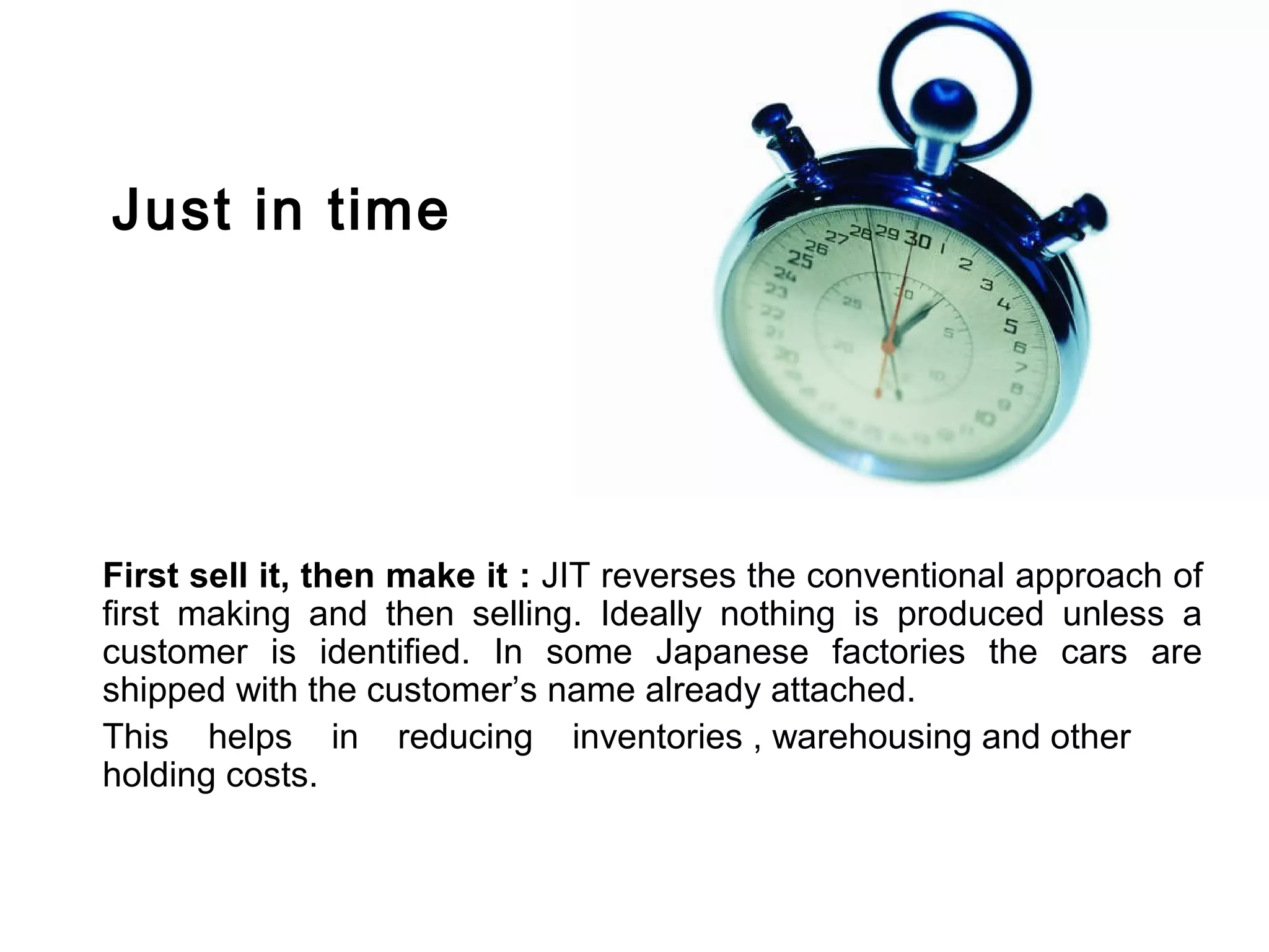 Just in time




First sell it, then make it : JIT reverses the conventional approach of
first making and then selling. Ideally nothing is produced unless a
customer is identified. In some Japanese factories the cars are
shipped with the customer’s name already attached.
This helps in reducing inventories , warehousing and other
holding costs.
 