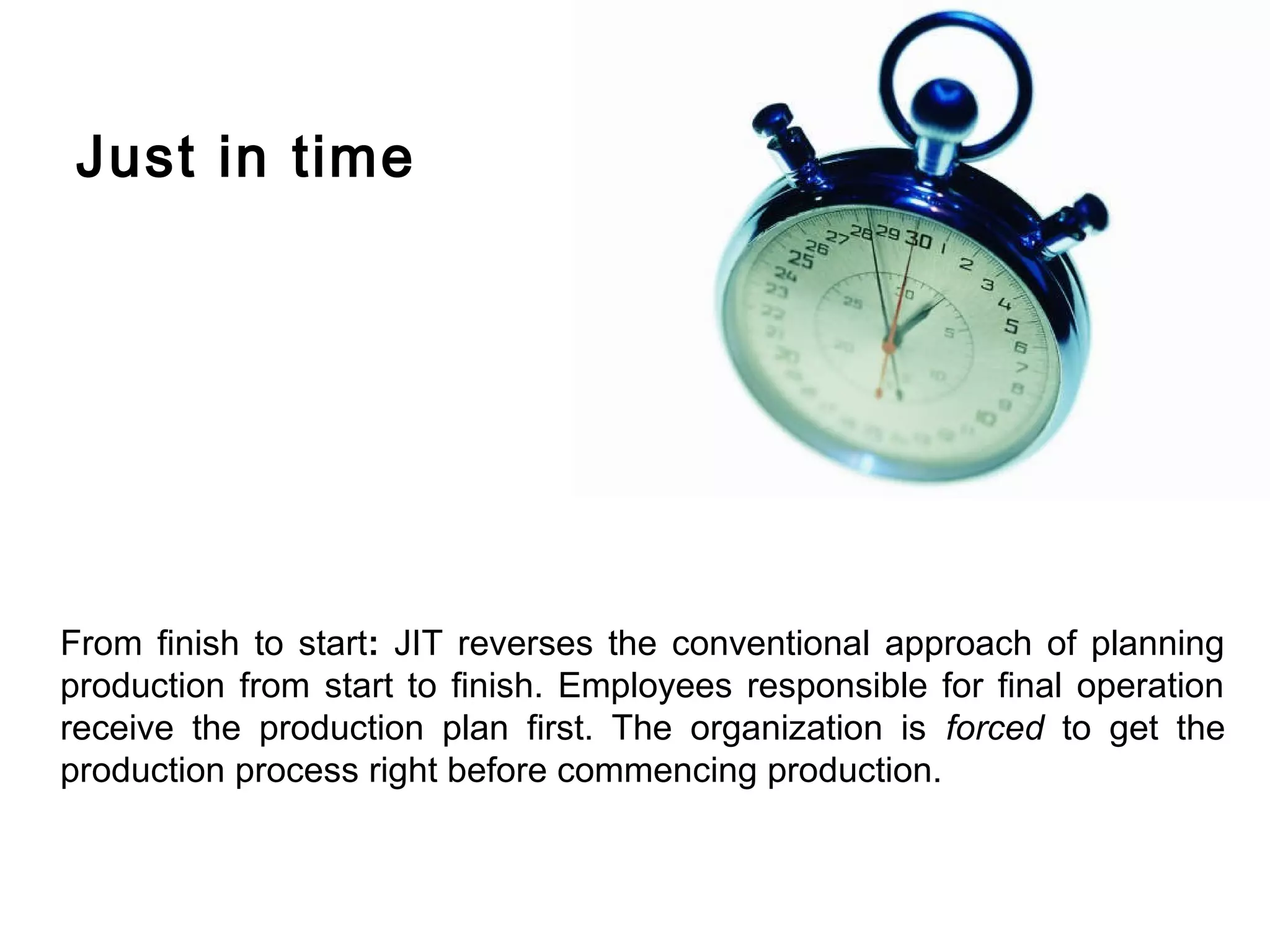Just in time




From finish to start: JIT reverses the conventional approach of planning
production from start to finish. Employees responsible for final operation
receive the production plan first. The organization is forced to get the
production process right before commencing production.
 