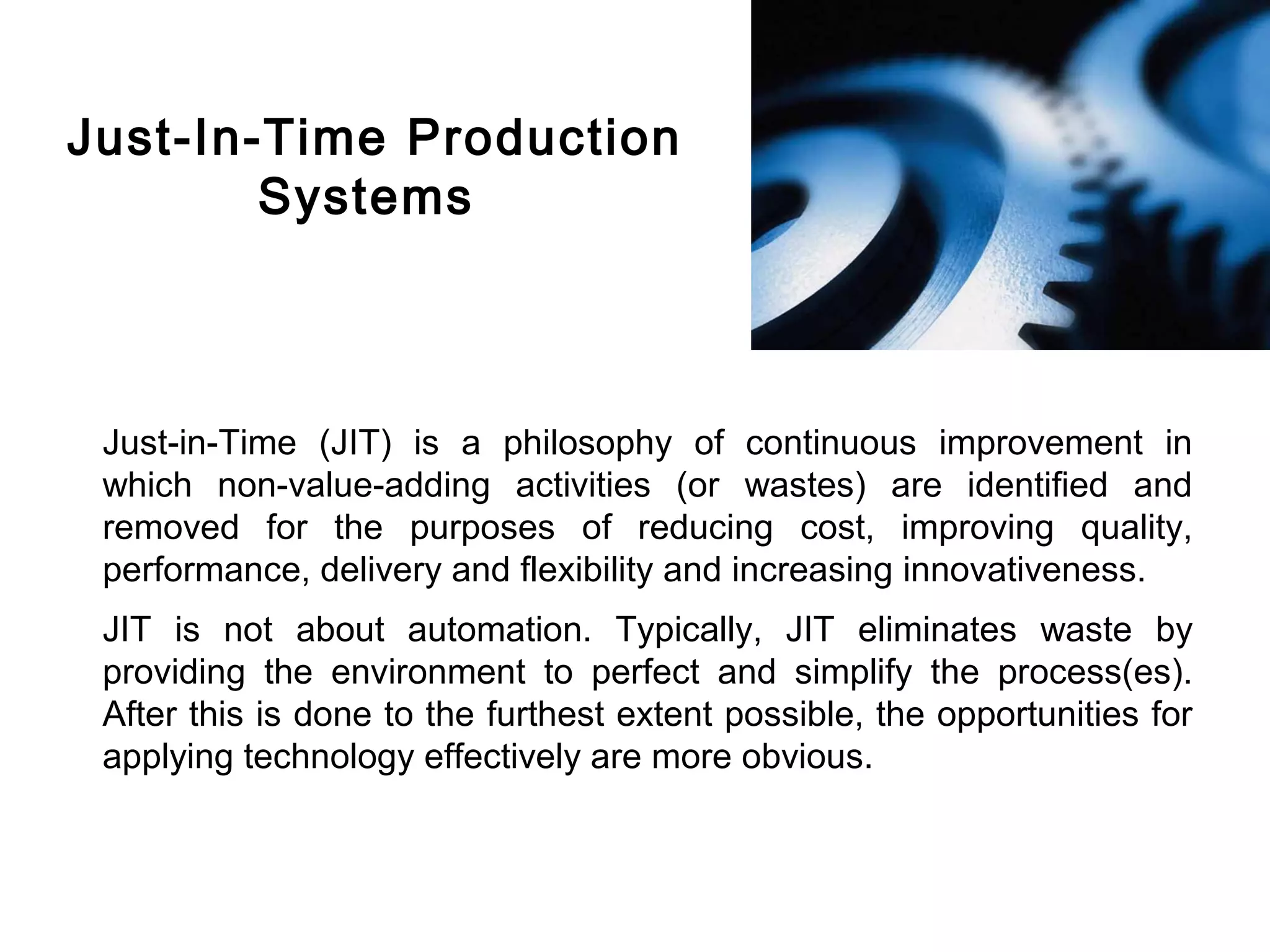 FICCI                                                                                CE




        Just-In-Time Production
                Systems



         Just-in-Time (JIT) is a philosophy of continuous improvement in
         which non-value-adding activities (or wastes) are identified and
         removed for the purposes of reducing cost, improving quality,
         performance, delivery and flexibility and increasing innovativeness.
         JIT is not about automation. Typically, JIT eliminates waste by
         providing the environment to perfect and simplify the process(es).
         After this is done to the furthest extent possible, the opportunities for
         applying technology effectively are more obvious.
 