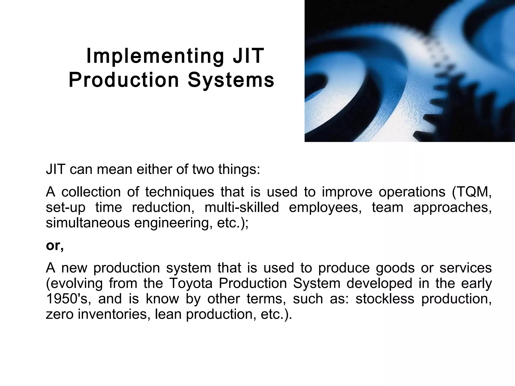 FICCI                                                                         CE




               Implementing JIT
              Production Systems



        JIT can mean either of two things:
        A collection of techniques that is used to improve operations (TQM,
        set-up time reduction, multi-skilled employees, team approaches,
        simultaneous engineering, etc.);
        or,
        A new production system that is used to produce goods or services
        (evolving from the Toyota Production System developed in the early
        1950's, and is know by other terms, such as: stockless production,
        zero inventories, lean production, etc.).
 