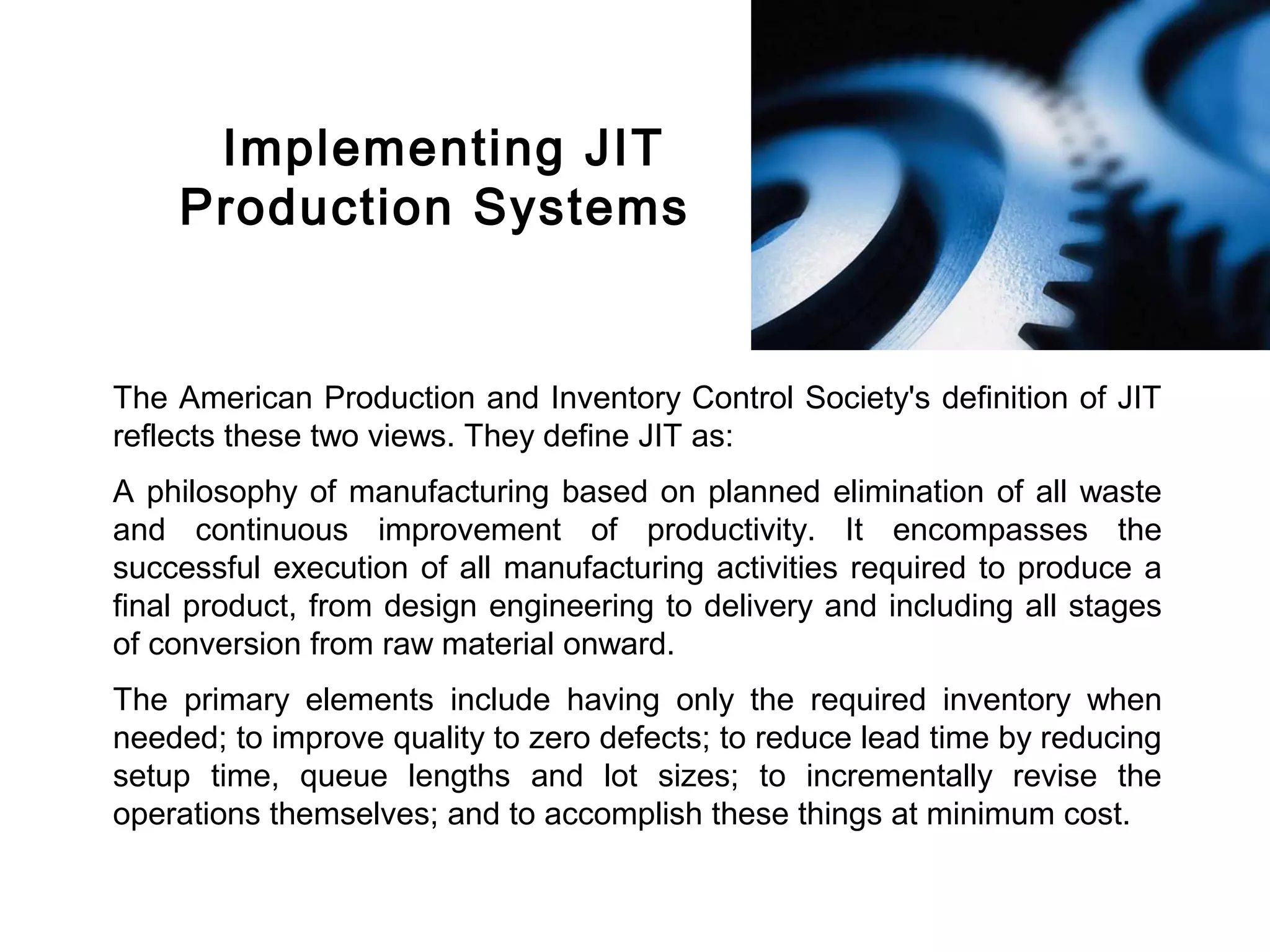 FICCI                                                                                 CE




             Implementing JIT
            Production Systems


        The American Production and Inventory Control Society's definition of JIT
        reflects these two views. They define JIT as:
        A philosophy of manufacturing based on planned elimination of all waste
        and continuous improvement of productivity. It encompasses the
        successful execution of all manufacturing activities required to produce a
        final product, from design engineering to delivery and including all stages
        of conversion from raw material onward.
        The primary elements include having only the required inventory when
        needed; to improve quality to zero defects; to reduce lead time by reducing
        setup time, queue lengths and lot sizes; to incrementally revise the
        operations themselves; and to accomplish these things at minimum cost.
 