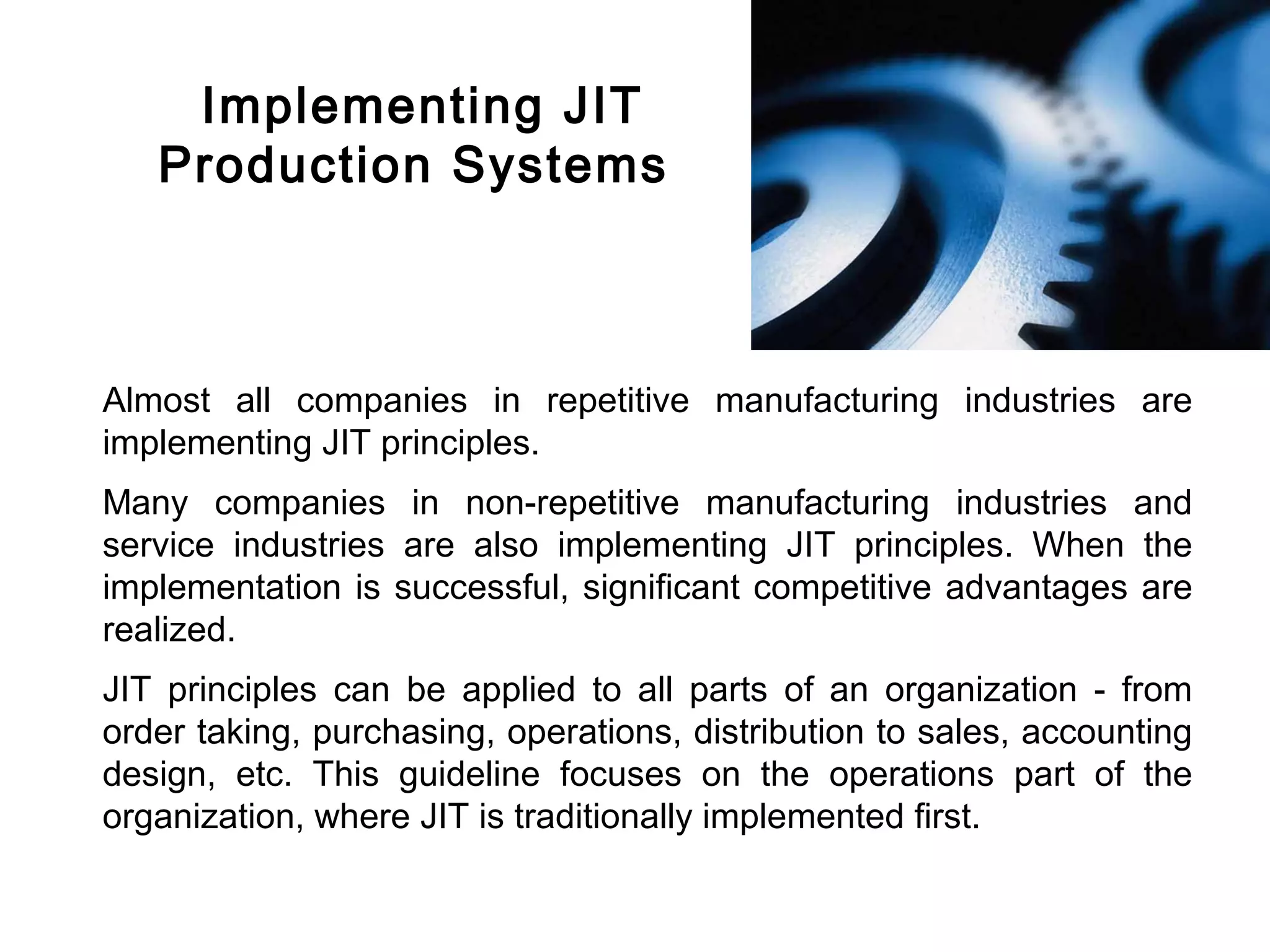 FICCI                                                                             CE




            Implementing JIT
           Production Systems



        Almost all companies in repetitive manufacturing industries are
        implementing JIT principles.
        Many companies in non-repetitive manufacturing industries and
        service industries are also implementing JIT principles. When the
        implementation is successful, significant competitive advantages are
        realized.
        JIT principles can be applied to all parts of an organization - from
        order taking, purchasing, operations, distribution to sales, accounting
        design, etc. This guideline focuses on the operations part of the
        organization, where JIT is traditionally implemented first.
 