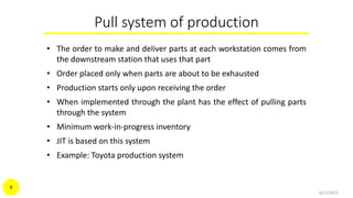 Pull system of production
• The order to make and deliver parts at each workstation comes from
the downstream station that uses that part
• Order placed only when parts are about to be exhausted
• Production starts only upon receiving the order
• When implemented through the plant has the effect of pulling parts
through the system
• Minimum work-in-progress inventory
• JIT is based on this system
• Example: Toyota production system
9/21/2015
9
 