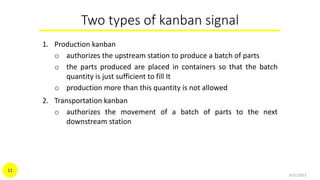 Two types of kanban signal
1. Production kanban
o authorizes the upstream station to produce a batch of parts
o the parts produced are placed in containers so that the batch
quantity is just sufficient to fill It
o production more than this quantity is not allowed
2. Transportation kanban
o authorizes the movement of a batch of parts to the next
downstream station
9/21/2015
11
 
