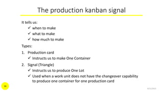 The production kanban signal
It tells us:
 when to make
 what to make
 how much to make
Types:
1. Production card
 Instructs us to make One Container
2. Signal (Triangle)
 Instructs us to produce One Lot
 Used when a work unit does not have the changeover capability
to produce one container for one production card
9/21/2015
16
 