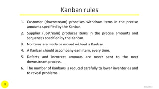Kanban rules
1. Customer (downstream) processes withdraw items in the precise
amounts specified by the Kanban.
2. Supplier (upstream) produces items in the precise amounts and
sequences specified by the Kanban.
3. No items are made or moved without a Kanban.
4. A Kanban should accompany each item, every time.
5. Defects and incorrect amounts are never sent to the next
downstream process.
6. The number of Kanbans is reduced carefully to lower inventories and
to reveal problems.
9/21/2015
27
 