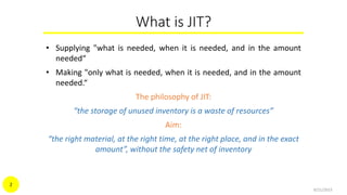 What is JIT?
• Supplying "what is needed, when it is needed, and in the amount
needed“
• Making "only what is needed, when it is needed, and in the amount
needed.“
The philosophy of JIT:
“the storage of unused inventory is a waste of resources”
Aim:
“the right material, at the right time, at the right place, and in the exact
amount”, without the safety net of inventory
9/21/2015
2
 