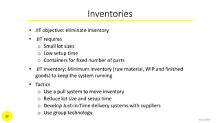 Inventories
• JIT objective: eliminate inventory
• JIT requires
o Small lot sizes
o Low setup time
o Containers for fixed number of parts
• JIT inventory: Minimum inventory (raw material, WIP and finished
goods) to keep the system running
• Tactics
o Use a pull system to move inventory
o Reduce lot size and setup time
o Develop Just-in-Time delivery systems with suppliers
o Use group technology
9/21/2015
29
 