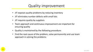 Quality improvement
• JIT exposes quality problems by reducing inventory
• JIT eliminates number defects with small lots
• JIT requires quality by suppliers
• Team approach and continuous improvement are important for
ensuring quality
• Quality is maintained by the following procedure:
• Find the root cause of the problem, solve permanently and use team
approach in solving the problems
9/21/2015
32
 
