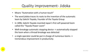 Quality improvement- Jidoka
• Means “Automation with a human touch”
• The word jidoka traces its roots to the invention of the automatic
loom by Sakichi Toyoda, Founder of the Toyota Group
• In 1896, Sakichi Toyoda invented Japan's first self-powered loom
called the "Toyoda Power Loom”
• Weft-breakage automatic stopping device -> automatically stopped
the loom when a thread breakage was detected
• a single operator could be put in charge of numerous looms ->
tremendous improvement in productivity
9/21/2015
33
 