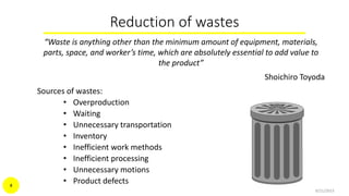 Reduction of wastes
“Waste is anything other than the minimum amount of equipment, materials,
parts, space, and worker’s time, which are absolutely essential to add value to
the product”
Shoichiro Toyoda
Sources of wastes:
• Overproduction
• Waiting
• Unnecessary transportation
• Inventory
• Inefficient work methods
• Inefficient processing
• Unnecessary motions
• Product defects
9/21/2015
4
 