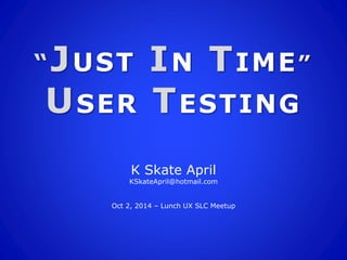 “JUST IN TIME” 
USER TESTING 
K Skate April 
KSkateApril@hotmail.com 
Oct 2, 2014 – Lunch UX SLC Meetup 
 
