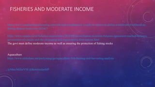 FISHERIES AND MODERATE INCOME
https://www.canadianmanufacturing.com/risk-and-compliance/n-s-calls-on-ottawa-to-define-a-moderate-livelihood-as-
fishing-dispute-boils-over-262467/
https://www.canada.ca/en/fisheries-oceans/news/2019/08/reconciliation-in-action-fisheries-agreement-reached-between-
government-of-canada-and-the-elsipogtog-and-esgenoopetitj-first-nations.html
The govt must define moderate-income as well as ensuring the protection of fishing stocks
Aquaculture
https://www.slideshare.net/paulyoungcga/aquaculture-fish-farming-and-harvesting-analysis
@MarcMillerVM @BernJordanMP
 