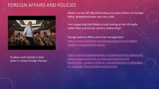 FOREIGN AFFAIRS AND POLICIES
Trudeau said Canada is back
when it comes Foreign Policies
Globe is so far off! @JustinTrudeau has been failure on Foreign
Policy. @stephenharper was very solid.
I am suspecting that Globe is only looking at the UN angle
rather than country by country relationship!
Foreign policies affairs and crisis management -
https://www.slideshare.net/paulyoungcga/how-to-better-
respond-to-geopolitical-events
https://www.theglobeandmail.com/politics/article-liberal-and-
conservative-worldview-so-close-that-election-isnt-
worth/?utm_medium=Referrer:+Social+Network+/+Media&ut
m_campaign=Shared+Web+Article+Links
 