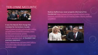 TERI-LYNNE MCCLINTIC
It was the liberals that change the
mandate for Corrections Canada
https://www.canada.ca/en/public-safety-
canada/news/2018/09/mandate-letter-
for-the-commissioner-of-the-
correctional-service-of-canada-issued-by-
minister-goodale.html or Goodale’s bad
practices statement -
https://globalnews.ca/news/4497189/ro
b-breakenridge-liberals-tone-deaf-
mcclintic-case/
Rodney Stafford was never properly informed of the
transferred https://www.ctvnews.ca/politics/terri-lynne-
mcclintic-transferred-out-of-healing-lodge-rodney-stafford-
1.4168632
 
