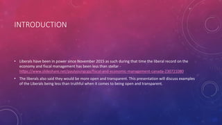 INTRODUCTION
• Liberals have been in power since November 2015 as such during that time the liberal record on the
economy and fiscal management has been less than stellar -
https://www.slideshare.net/paulyoungcga/fiscal-and-economic-management-canada-230721080
• The liberals also said they would be more open and transparent. This presentation will discuss examples
of the Liberals being less than truthful when it comes to being open and transparent.
 