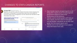 CHANGES TO STATS CANADA REPORTS
• Stats Canada reports are good reports to use
along other reports as part of assessing both
government policies as well as the
performance of the economy.
• Liberals used to include graphs with many of
their reports, but that seems to have gone
out the window. Individuals can do their own
graph, but that would require work
• Liberals seem to be looking at more ways to
keep information from view.
 