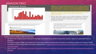 AMAZON FIRES
• Trudeau promises $16M to fight Amazon fires
• No where has Trudeau said he will ask for oversight and performance audit to ensure the money is spent on sustainable forestry
practices
• G7 plans to support $20M, but Canada for its own reason which are politically motivated is providing an additional funding of $16M
• Corruption is very strong inside and outside of government https://www.americasquarterly.org/content/heres-how-exit-latin-americas-
maze-corruption
• Fires / Forest - https://www.msn.com/en-nz/news/world/amazon-rainforest-fires-the-truth-behind-the-record-breaking-headlines/ar-
AAG8KeS
 