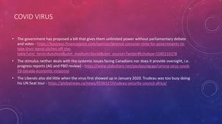 COVID VIRUS
• The government has proposed a bill that gives them unlimited power without parliamentary debate
and votes - https://business.financialpost.com/opinion/terence-corcoran-time-for-governments-to-
take-their-banal-cliches-off-the-
table?utm_term=Autofeed&utm_medium=Social&utm_source=Twitter#Echobox=1585133378
• The stimulus neither deals with the systemic issues facing Canadians nor does it provide oversight, i.e.
progress reports (AG and PBO review) - https://www.slideshare.net/paulyoungcga/corona-virus-covid-
19-canada-economic-response
• The Liberals also did little when the virus first showed up in January 2020. Trudeau was too busy doing
his UN Seat tour - https://globalnews.ca/news/6596527/trudeau-security-council-africa/
 