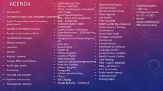 AGENDA
• Introduction
• Definition of Open and Transparent Government
• Justin Trudeau Open and Transparent
government
• Access to Information Failures
• Access to Information / Butts
• Fiscal Monitor Changes
• Ethical violations
• LavaGate
• Deficits
• Auditor - General
• Foreign Affairs and Policies
• RCMP and Lavalin
• Conclusion
• CSIS and Court Orders
• Fisheries and Income
• Procurement -Medical
• Colten Boushie Trial
• Terri-Lyn McClintic
• Ethics commissioner / Liberal MP
sister-in-law
• Jane Philpott Expulsion
• Blog – Open and Transparency
• Blog – Carbon Tax
• Trudeau Failures / Open
Government
• Quality Control / Marijuana
• Open Nomination - 2019 election
• Ethics/Lavalin
• Changes to Stats Canada Reports /
Oil
• Anita Van
• Amazon Fires
• COVID-19
• Medical Supplies
• Grants to Wuhan
• WHO reforming
• Open and Transparent government
• Noah and Funding
• Medical Supplies
• Foreign Aid
• Infrastructure Funding
• China
• WE Charity
• Masks failures – COVID19
• Departmental issues
• Contract issues
• WE and Health Canada
• Green Agenda
• Job Quality
• Fitch and Debt
• RCMP and NS Mass Shooting
• Prison System / Solitary
Confinement
• Great Green reset
• Prorogue Parliament
• Election Act
• Lametti/Courts
• Healthcare Surveillance
• Language and WE
• Freeland Ethics Violation
• Health Canada / Audits
• Tree Planting
• PBO – Loans / Deferrals
• PBO – Job Clusters
• AG / Sustainable
• Public Health Agency
• CERB and Guns
• Picking judges
• Fisheries/Lobsters
• 1.2M new
immigrants planned
for 2021 to 2023
• Border
Studies/McMaster U
• PBO and Spending
 