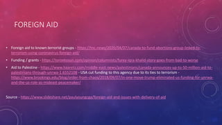 FOREIGN AID
• Foreign aid to known terrorist groups - https://tnc.news/2020/04/07/canada-to-fund-abortions-group-linked-to-
terrorism-using-coronavirus-foreign-aid/
• Funding / grants - https://torontosun.com/opinion/columnists/furey-iqra-khalid-story-goes-from-bad-to-worse
• Aid to Palestine - https://www.haaretz.com/middle-east-news/palestinians/canada-announces-up-to-50-million-aid-to-
palestinians-through-unrwa-1.6552108 - USA cut funding to this agency due to its ties to terrorism -
https://www.brookings.edu/blog/order-from-chaos/2018/09/07/in-one-move-trump-eliminated-us-funding-for-unrwa-
and-the-us-role-as-mideast-peacemaker/
Source - https://www.slideshare.net/paulyoungcga/foreign-aid-and-issues-with-delivery-of-aid
 