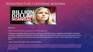 INFRASTRUCTURE / CATHERINE MCKENNA
• Blackrock
• https://www.blacklocks.ca/cannot-find-20000-projects/
• “Parliament’s Budget Office can find no evidence of 20,000 projects subsidized with billions in federal
tax dollars. Infrastructure Minister Catherine McKenna’s department would not document where funds
were spent, the Commons government operations committee was told: “I don’t have proof that they
exist.””
• I cover issues with audits with my presentation:
• https://www.slideshare.net/paulyoungcga/the-importance-of-value-for-money-and-perfomance-based-
audits or https://www.slideshare.net/paulyoungcga/what-is-going-on-with-building-permits-in-canada-
january-2020
 